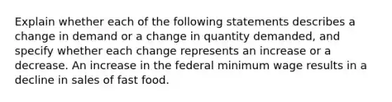 Explain whether each of the following statements describes a change in demand or a change in quantity demanded, and specify whether each change represents an increase or a decrease. An increase in the federal minimum wage results in a decline in sales of fast food.