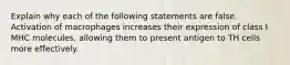 Explain why each of the following statements are false. Activation of macrophages increases their expression of class I MHC molecules, allowing them to present antigen to TH cells more effectively.