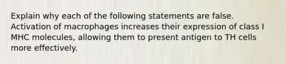 Explain why each of the following statements are false. Activation of macrophages increases their expression of class I MHC molecules, allowing them to present antigen to TH cells more effectively.