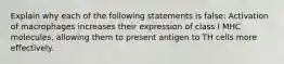 Explain why each of the following statements is false: Activation of macrophages increases their expression of class I MHC molecules, allowing them to present antigen to TH cells more effectively.