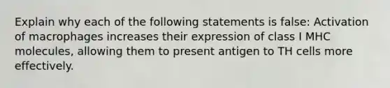 Explain why each of the following statements is false: Activation of macrophages increases their expression of class I MHC molecules, allowing them to present antigen to TH cells more effectively.