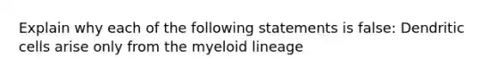 Explain why each of the following statements is false: Dendritic cells arise only from the myeloid lineage