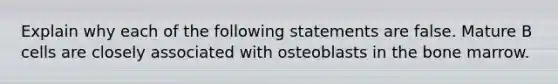 Explain why each of the following statements are false. Mature B cells are closely associated with osteoblasts in the bone marrow.