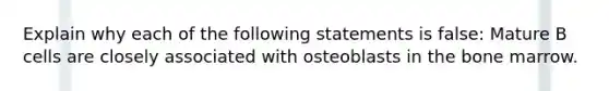 Explain why each of the following statements is false: Mature B cells are closely associated with osteoblasts in the bone marrow.