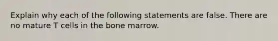 Explain why each of the following statements are false. There are no mature T cells in the bone marrow.