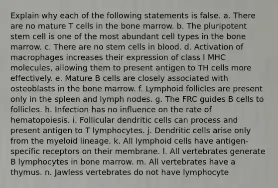 Explain why each of the following statements is false. a. There are no mature T cells in the bone marrow. b. The pluripotent stem cell is one of the most abundant cell types in the bone marrow. c. There are no stem cells in blood. d. Activation of macrophages increases their expression of class I MHC molecules, allowing them to present antigen to TH cells more effectively. e. Mature B cells are closely associated with osteoblasts in the bone marrow. f. Lymphoid follicles are present only in the spleen and lymph nodes. g. The FRC guides B cells to follicles. h. Infection has no influence on the rate of hematopoiesis. i. Follicular dendritic cells can process and present antigen to T lymphocytes. j. Dendritic cells arise only from the myeloid lineage. k. All lymphoid cells have antigen-specific receptors on their membrane. l. All vertebrates generate B lymphocytes in bone marrow. m. All vertebrates have a thymus. n. Jawless vertebrates do not have lymphocyte