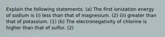 Explain the following statements. (a) The first ionization energy of sodium is (i) less than that of magnesium. (2) (ii) greater than that of potassium. (1) (b) The electronegativity of chlorine is higher than that of sulfur. (2)