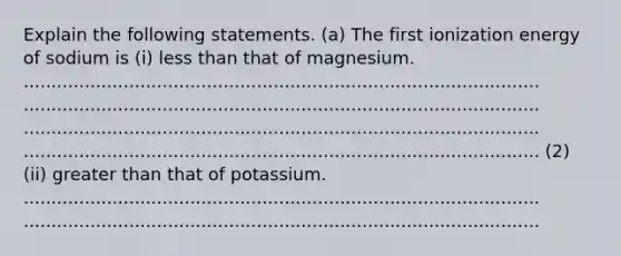 Explain the following statements. (a) The first ionization energy of sodium is (i) <a href='https://www.questionai.com/knowledge/k7BtlYpAMX-less-than' class='anchor-knowledge'>less than</a> that of magnesium. ............................................................................................. ............................................................................................. ............................................................................................. ............................................................................................. (2) (ii) <a href='https://www.questionai.com/knowledge/ktgHnBD4o3-greater-than' class='anchor-knowledge'>greater than</a> that of potassium. ............................................................................................. .............................................................................................