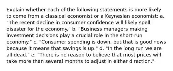 Explain whether each of the following statements is more likely to come from a classical economist or a Keynesian economist: a. "The recent decline in consumer confidence will likely spell disaster for the economy." b. "Business managers making investment decisions play a crucial role in the short-run economy." c. "Consumer spending is down, but that is good news because it means that savings is up." d. "In the long run we are all dead." e. "There is no reason to believe that most prices will take more than several months to adjust in either direction."