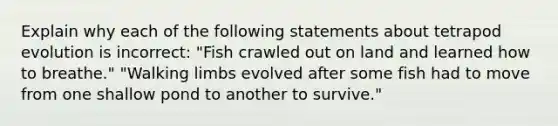 Explain why each of the following statements about tetrapod evolution is incorrect: "Fish crawled out on land and learned how to breathe." "Walking limbs evolved after some fish had to move from one shallow pond to another to survive."