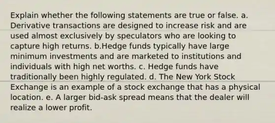 Explain whether the following statements are true or false. a. Derivative transactions are designed to increase risk and are used almost exclusively by speculators who are looking to capture high returns. b.Hedge funds typically have large minimum investments and are marketed to institutions and individuals with high net worths. c. Hedge funds have traditionally been highly regulated. d. The New York Stock Exchange is an example of a stock exchange that has a physical location. e. A larger bid-ask spread means that the dealer will realize a lower profit.