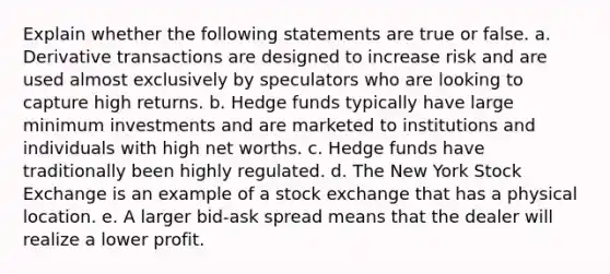 Explain whether the following statements are true or false. a. Derivative transactions are designed to increase risk and are used almost exclusively by speculators who are looking to capture high returns. b. Hedge funds typically have large minimum investments and are marketed to institutions and individuals with high net worths. c. Hedge funds have traditionally been highly regulated. d. The New York Stock Exchange is an example of a stock exchange that has a physical location. e. A larger bid-ask spread means that the dealer will realize a lower profit.