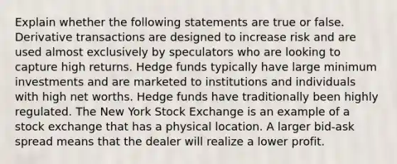 Explain whether the following statements are true or false. Derivative transactions are designed to increase risk and are used almost exclusively by speculators who are looking to capture high returns. Hedge funds typically have large minimum investments and are marketed to institutions and individuals with high net worths. Hedge funds have traditionally been highly regulated. The New York Stock Exchange is an example of a stock exchange that has a physical location. A larger bid-ask spread means that the dealer will realize a lower profit.