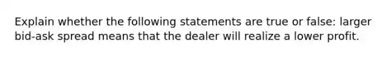 Explain whether the following statements are true or false: larger bid-ask spread means that the dealer will realize a lower profit.