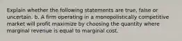 Explain whether the following statements are true, false or uncertain. b. A firm operating in a monopolistically competitive market will profit maximize by choosing the quantity where marginal revenue is equal to marginal cost.