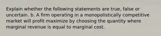 Explain whether the following statements are true, false or uncertain. b. A firm operating in a monopolistically competitive market will profit maximize by choosing the quantity where marginal revenue is equal to marginal cost.