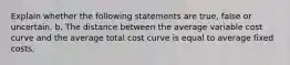 Explain whether the following statements are true, false or uncertain. b. The distance between the average variable cost curve and the average total cost curve is equal to average fixed costs.