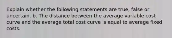 Explain whether the following statements are true, false or uncertain. b. The distance between the average variable cost curve and the average total cost curve is equal to average fixed costs.