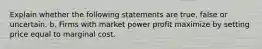 Explain whether the following statements are true, false or uncertain. b. Firms with market power profit maximize by setting price equal to marginal cost.