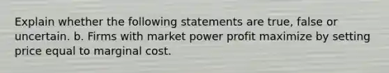 Explain whether the following statements are true, false or uncertain. b. Firms with market power profit maximize by setting price equal to marginal cost.