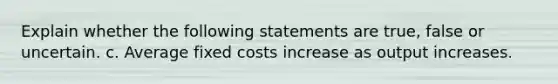 Explain whether the following statements are true, false or uncertain. c. Average fixed costs increase as output increases.