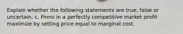 Explain whether the following statements are true, false or uncertain. c. Firms in a perfectly competitive market profit maximize by setting price equal to marginal cost.