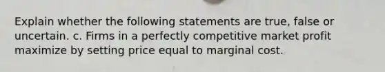 Explain whether the following statements are true, false or uncertain. c. Firms in a perfectly competitive market profit maximize by setting price equal to marginal cost.