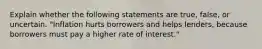 Explain whether the following statements are true, false, or uncertain. "Inflation hurts borrowers and helps lenders, because borrowers must pay a higher rate of interest."