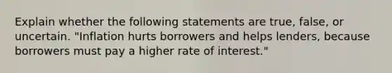 Explain whether the following statements are true, false, or uncertain. "Inflation hurts borrowers and helps lenders, because borrowers must pay a higher rate of interest."