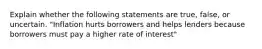 Explain whether the following statements are true, false, or uncertain. "Inflation hurts borrowers and helps lenders because borrowers must pay a higher rate of interest"