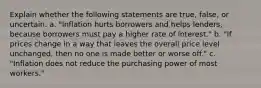 Explain whether the following statements are true, false, or uncertain. a. "Inflation hurts borrowers and helps lenders, because borrowers must pay a higher rate of interest." b. "If prices change in a way that leaves the overall price level unchanged, then no one is made better or worse off." c. "Inflation does not reduce the purchasing power of most workers."