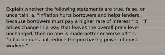 Explain whether the following statements are true, false, or uncertain. a. "Inflation hurts borrowers and helps lenders, because borrowers must pay a higher rate of interest." b. "If prices change in a way that leaves the overall price level unchanged, then no one is made better or worse off." c. "Inflation does not reduce the purchasing power of most workers."