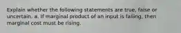 Explain whether the following statements are true, false or uncertain. a. If marginal product of an input is falling, then marginal cost must be rising.