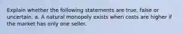 Explain whether the following statements are true, false or uncertain. a. A natural monopoly exists when costs are higher if the market has only one seller.