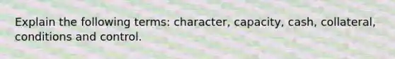 Explain the following terms: character, capacity, cash, collateral, conditions and control.