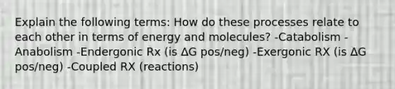 Explain the following terms: How do these processes relate to each other in terms of energy and molecules? -Catabolism -Anabolism -Endergonic Rx (is ∆G pos/neg) -Exergonic RX (is ∆G pos/neg) -Coupled RX (reactions)