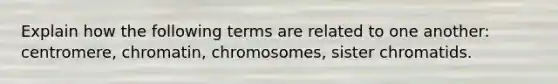 Explain how the following terms are related to one another: centromere, chromatin, chromosomes, sister chromatids.