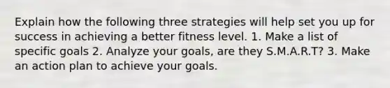 Explain how the following three strategies will help set you up for success in achieving a better fitness level. 1. Make a list of specific goals 2. Analyze your goals, are they S.M.A.R.T? 3. Make an action plan to achieve your goals.