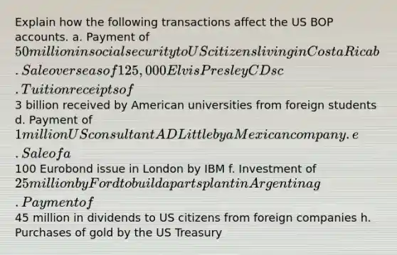 Explain how the following transactions affect the US BOP accounts. a. Payment of 50 million in social security to US citizens living in Costa Rica b. Sale overseas of 125,000 Elvis Presley CDs c. Tuition receipts of3 billion received by American universities from foreign students d. Payment of 1 million US consultant AD Little by a Mexican company. e. Sale of a100 Eurobond issue in London by IBM f. Investment of 25 million by Ford to build a parts plant in Argentina g. Payment of45 million in dividends to US citizens from foreign companies h. Purchases of gold by the US Treasury