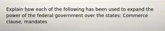 Explain how each of the following has been used to expand the power of the federal government over the states: Commerce clause, mandates