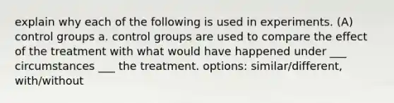 explain why each of the following is used in experiments. (A) control groups a. control groups are used to compare the effect of the treatment with what would have happened under ___ circumstances ___ the treatment. options: similar/different, with/without