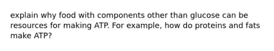 explain why food with components other than glucose can be resources for making ATP. For example, how do proteins and fats make ATP?