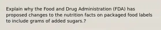 Explain why the Food and Drug Administration (FDA) has proposed changes to the nutrition facts on packaged food labels to include grams of added sugars.?