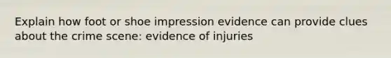 Explain how foot or shoe impression evidence can provide clues about the crime scene: evidence of injuries