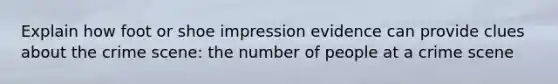 Explain how foot or shoe impression evidence can provide clues about the crime scene: the number of people at a crime scene