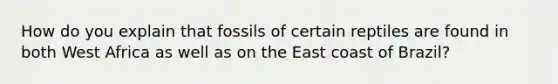 How do you explain that fossils of certain reptiles are found in both West Africa as well as on the East coast of Brazil?