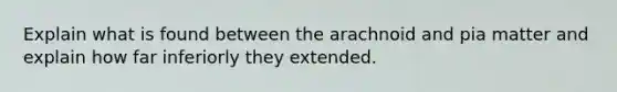 Explain what is found between the arachnoid and pia matter and explain how far inferiorly they extended.