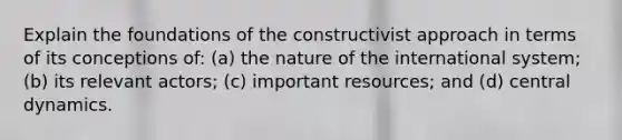 Explain the foundations of the constructivist approach in terms of its conceptions of: (a) the nature of the international system; (b) its relevant actors; (c) important resources; and (d) central dynamics.