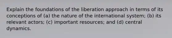 Explain the foundations of the liberation approach in terms of its conceptions of (a) the nature of the international system; (b) its relevant actors; (c) important resources; and (d) central dynamics.