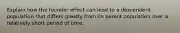 Explain how the founder effect can lead to a descendent population that differs greatly from its parent population over a relatively short period of time.